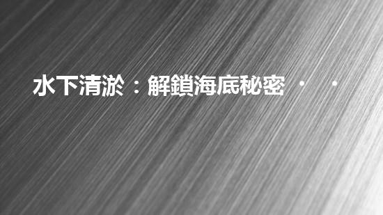 水下清淤：解鎖海底秘密，探尋深海奇觀！